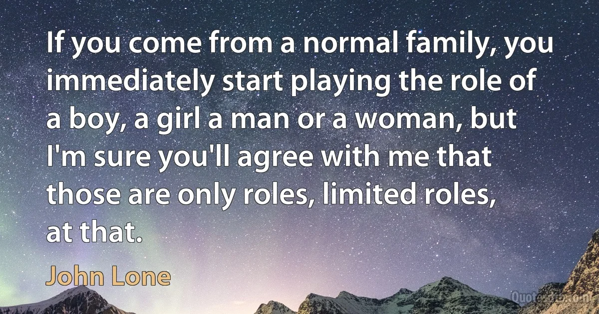 If you come from a normal family, you immediately start playing the role of a boy, a girl a man or a woman, but I'm sure you'll agree with me that those are only roles, limited roles, at that. (John Lone)