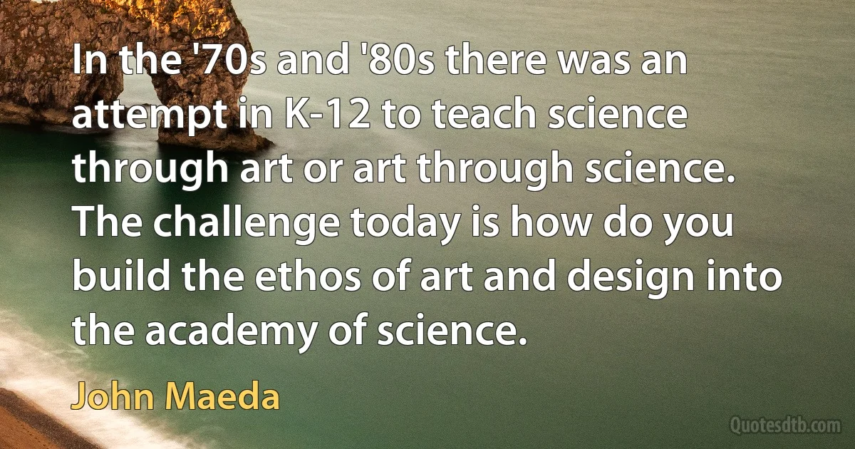 In the '70s and '80s there was an attempt in K-12 to teach science through art or art through science. The challenge today is how do you build the ethos of art and design into the academy of science. (John Maeda)