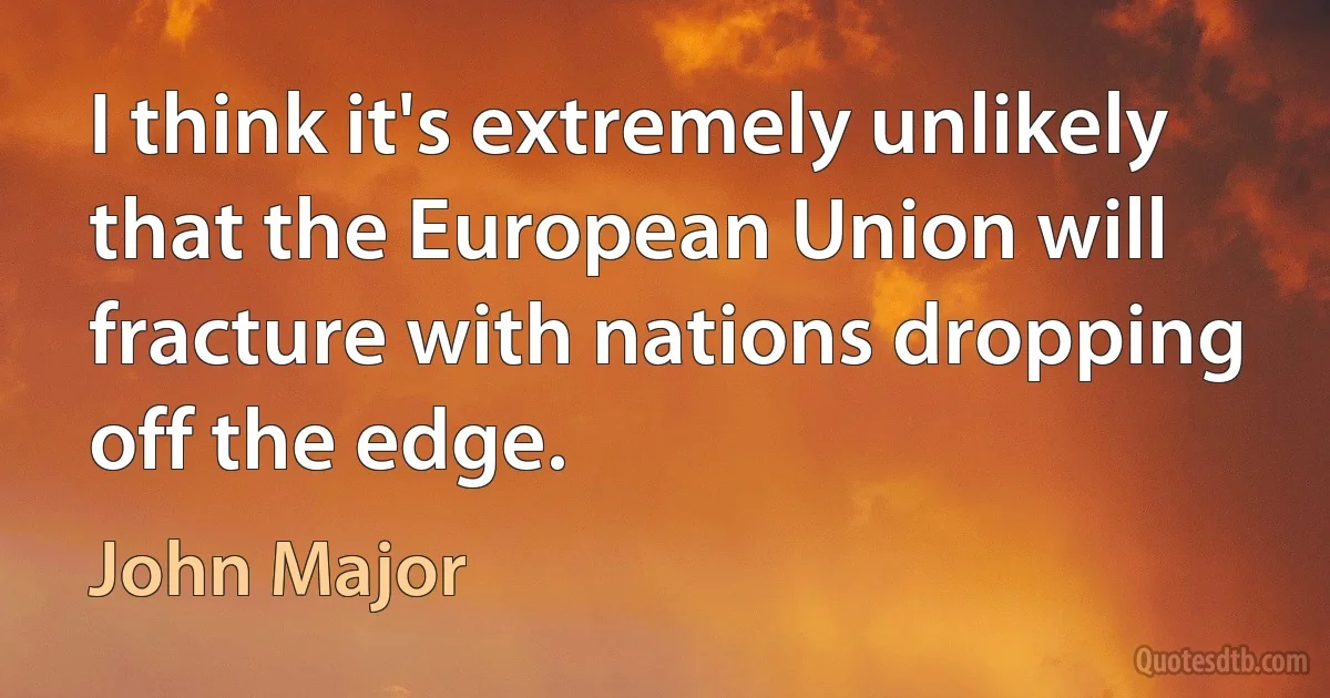 I think it's extremely unlikely that the European Union will fracture with nations dropping off the edge. (John Major)