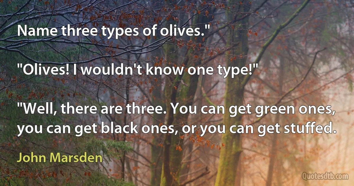 Name three types of olives."

"Olives! I wouldn't know one type!"

"Well, there are three. You can get green ones, you can get black ones, or you can get stuffed. (John Marsden)