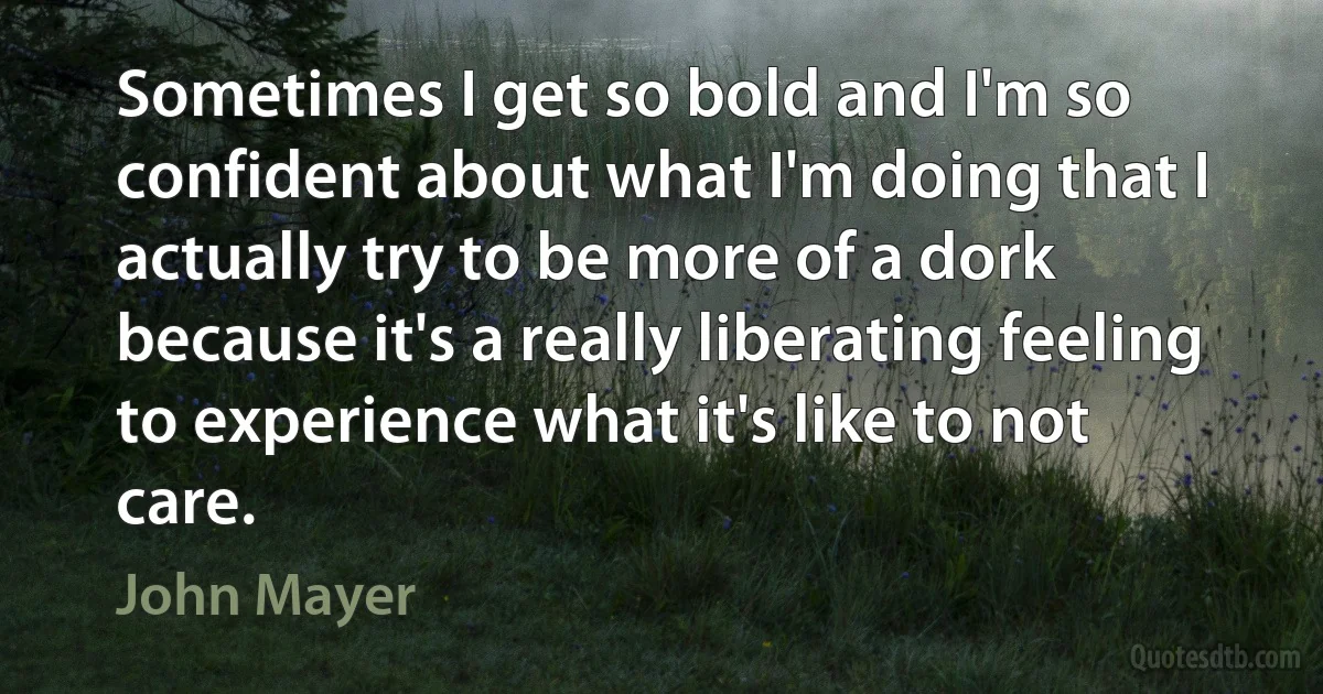 Sometimes I get so bold and I'm so confident about what I'm doing that I actually try to be more of a dork because it's a really liberating feeling to experience what it's like to not care. (John Mayer)