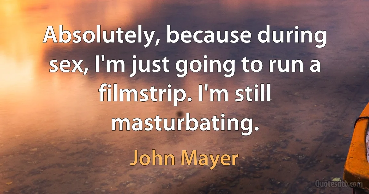 Absolutely, because during sex, I'm just going to run a filmstrip. I'm still masturbating. (John Mayer)