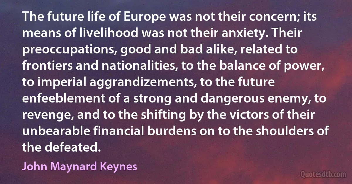 The future life of Europe was not their concern; its means of livelihood was not their anxiety. Their preoccupations, good and bad alike, related to frontiers and nationalities, to the balance of power, to imperial aggrandizements, to the future enfeeblement of a strong and dangerous enemy, to revenge, and to the shifting by the victors of their unbearable financial burdens on to the shoulders of the defeated. (John Maynard Keynes)