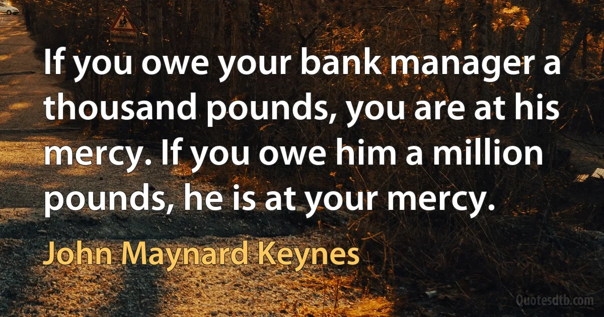 If you owe your bank manager a thousand pounds, you are at his mercy. If you owe him a million pounds, he is at your mercy. (John Maynard Keynes)