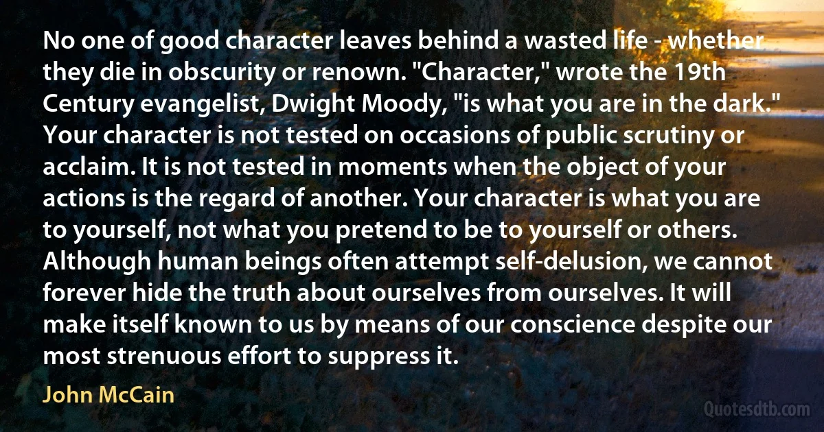 No one of good character leaves behind a wasted life - whether they die in obscurity or renown. "Character," wrote the 19th Century evangelist, Dwight Moody, "is what you are in the dark." Your character is not tested on occasions of public scrutiny or acclaim. It is not tested in moments when the object of your actions is the regard of another. Your character is what you are to yourself, not what you pretend to be to yourself or others. Although human beings often attempt self-delusion, we cannot forever hide the truth about ourselves from ourselves. It will make itself known to us by means of our conscience despite our most strenuous effort to suppress it. (John McCain)