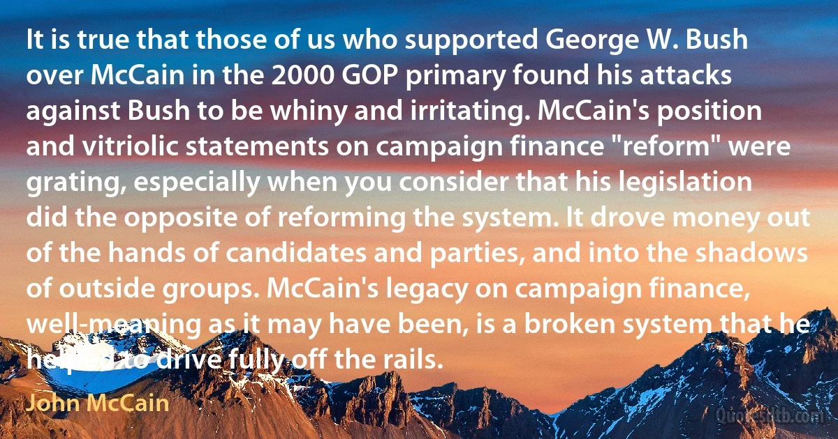 It is true that those of us who supported George W. Bush over McCain in the 2000 GOP primary found his attacks against Bush to be whiny and irritating. McCain's position and vitriolic statements on campaign finance "reform" were grating, especially when you consider that his legislation did the opposite of reforming the system. It drove money out of the hands of candidates and parties, and into the shadows of outside groups. McCain's legacy on campaign finance, well-meaning as it may have been, is a broken system that he helped to drive fully off the rails. (John McCain)