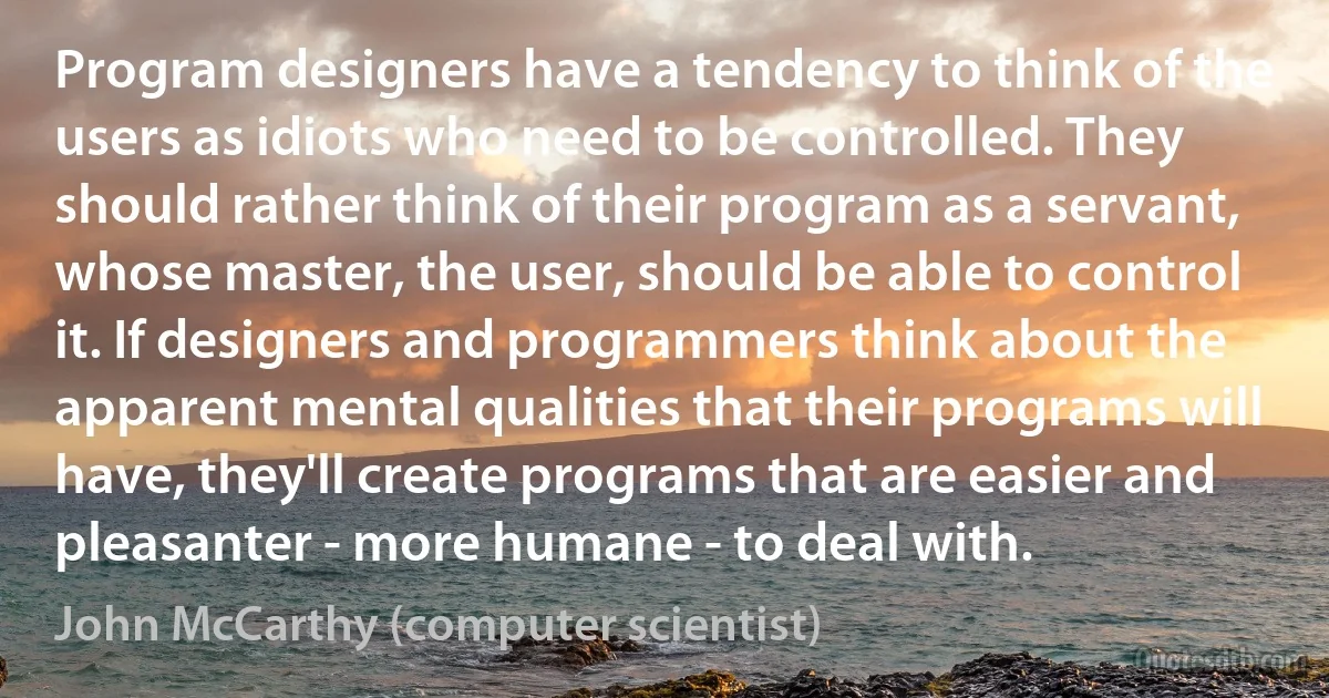 Program designers have a tendency to think of the users as idiots who need to be controlled. They should rather think of their program as a servant, whose master, the user, should be able to control it. If designers and programmers think about the apparent mental qualities that their programs will have, they'll create programs that are easier and pleasanter - more humane - to deal with. (John McCarthy (computer scientist))