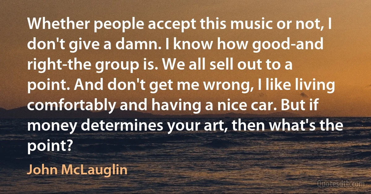 Whether people accept this music or not, I don't give a damn. I know how good-and right-the group is. We all sell out to a point. And don't get me wrong, I like living comfortably and having a nice car. But if money determines your art, then what's the point? (John McLauglin)