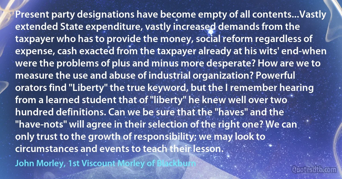 Present party designations have become empty of all contents...Vastly extended State expenditure, vastly increased demands from the taxpayer who has to provide the money, social reform regardless of expense, cash exacted from the taxpayer already at his wits' end-when were the problems of plus and minus more desperate? How are we to measure the use and abuse of industrial organization? Powerful orators find "Liberty" the true keyword, but the I remember hearing from a learned student that of "liberty" he knew well over two hundred definitions. Can we be sure that the "haves" and the "have-nots" will agree in their selection of the right one? We can only trust to the growth of responsibility; we may look to circumstances and events to teach their lesson. (John Morley, 1st Viscount Morley of Blackburn)