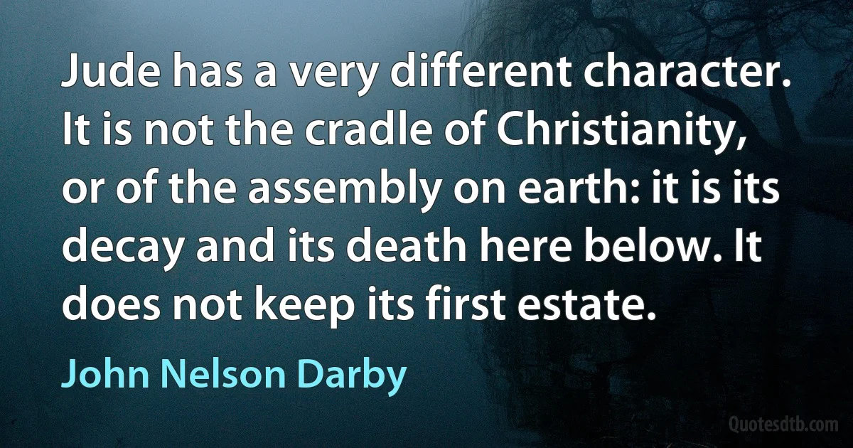 Jude has a very different character. It is not the cradle of Christianity, or of the assembly on earth: it is its decay and its death here below. It does not keep its first estate. (John Nelson Darby)