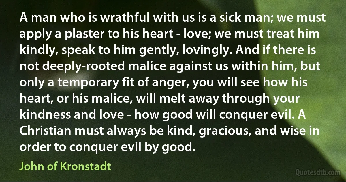 A man who is wrathful with us is a sick man; we must apply a plaster to his heart - love; we must treat him kindly, speak to him gently, lovingly. And if there is not deeply-rooted malice against us within him, but only a temporary fit of anger, you will see how his heart, or his malice, will melt away through your kindness and love - how good will conquer evil. A Christian must always be kind, gracious, and wise in order to conquer evil by good. (John of Kronstadt)