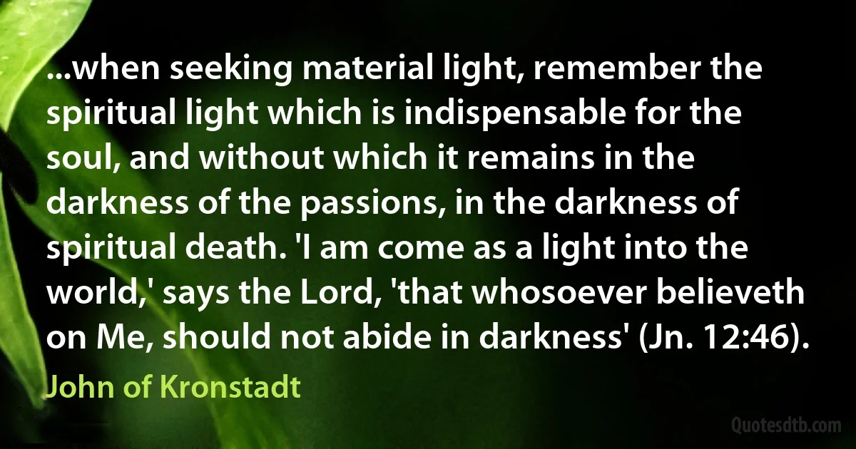 ...when seeking material light, remember the spiritual light which is indispensable for the soul, and without which it remains in the darkness of the passions, in the darkness of spiritual death. 'I am come as a light into the world,' says the Lord, 'that whosoever believeth on Me, should not abide in darkness' (Jn. 12:46). (John of Kronstadt)