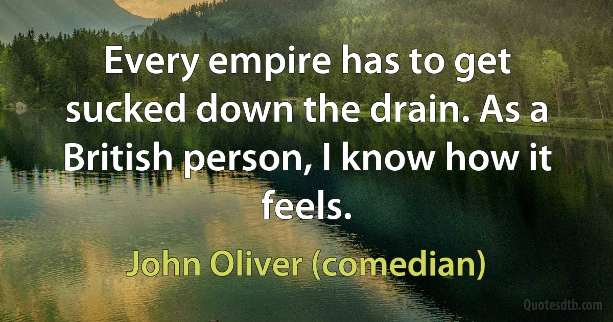 Every empire has to get sucked down the drain. As a British person, I know how it feels. (John Oliver (comedian))