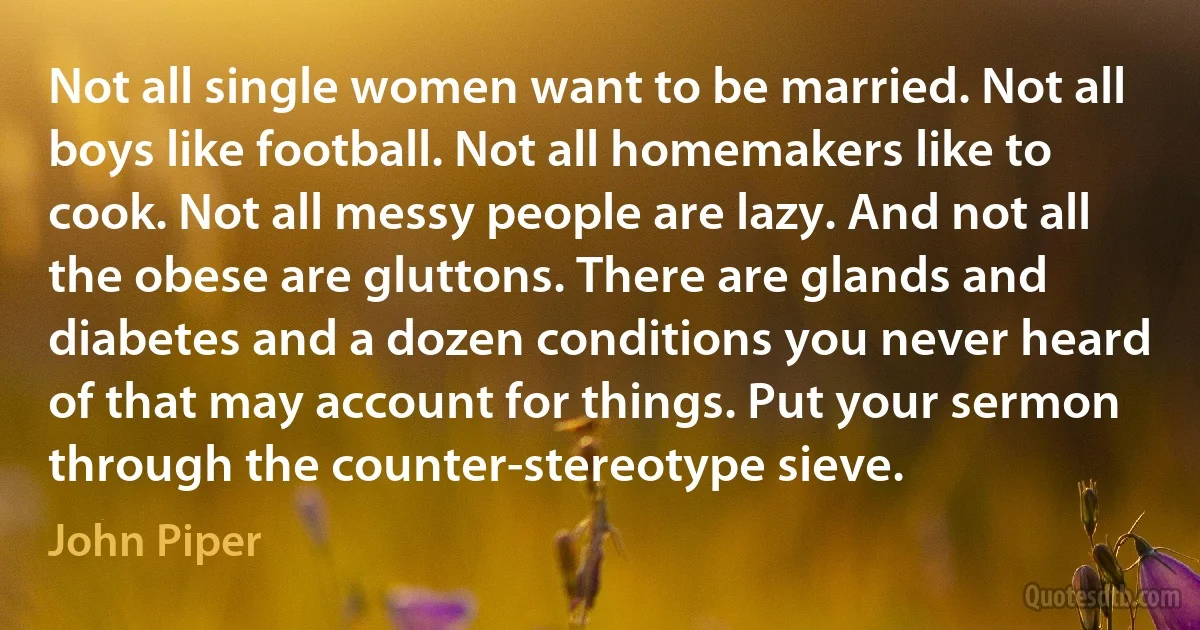 Not all single women want to be married. Not all boys like football. Not all homemakers like to cook. Not all messy people are lazy. And not all the obese are gluttons. There are glands and diabetes and a dozen conditions you never heard of that may account for things. Put your sermon through the counter-stereotype sieve. (John Piper)