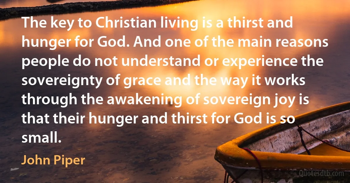 The key to Christian living is a thirst and hunger for God. And one of the main reasons people do not understand or experience the sovereignty of grace and the way it works through the awakening of sovereign joy is that their hunger and thirst for God is so small. (John Piper)