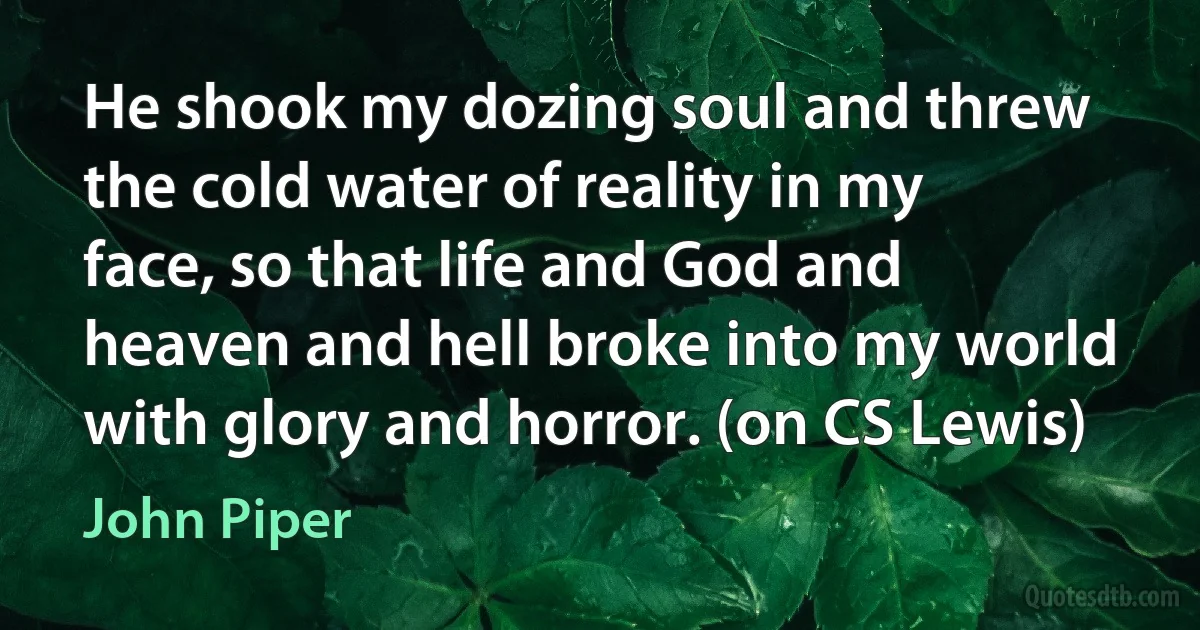 He shook my dozing soul and threw the cold water of reality in my face, so that life and God and heaven and hell broke into my world with glory and horror. (on CS Lewis) (John Piper)