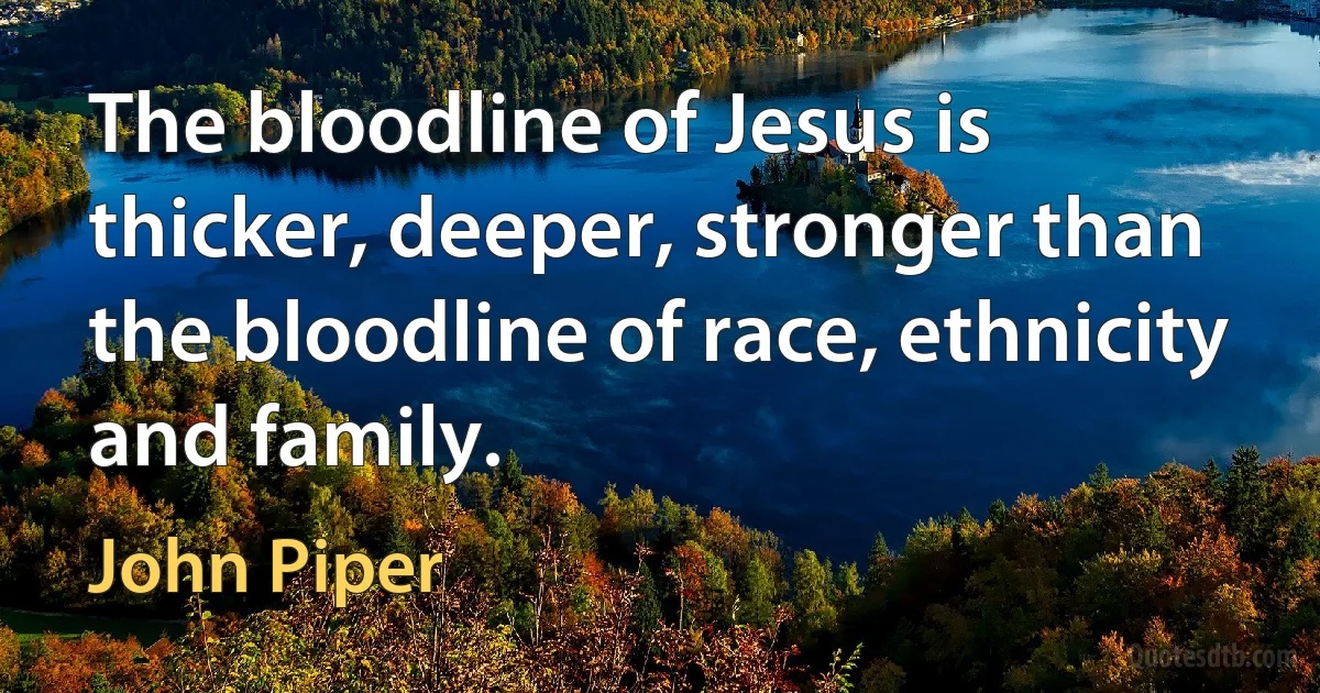 The bloodline of Jesus is thicker, deeper, stronger than the bloodline of race, ethnicity and family. (John Piper)