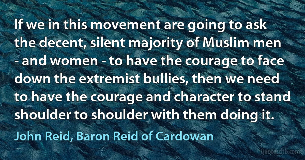 If we in this movement are going to ask the decent, silent majority of Muslim men - and women - to have the courage to face down the extremist bullies, then we need to have the courage and character to stand shoulder to shoulder with them doing it. (John Reid, Baron Reid of Cardowan)