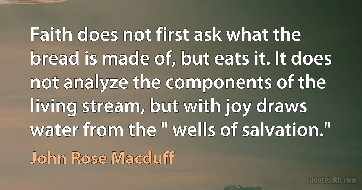 Faith does not first ask what the bread is made of, but eats it. It does not analyze the components of the living stream, but with joy draws water from the " wells of salvation." (John Rose Macduff)