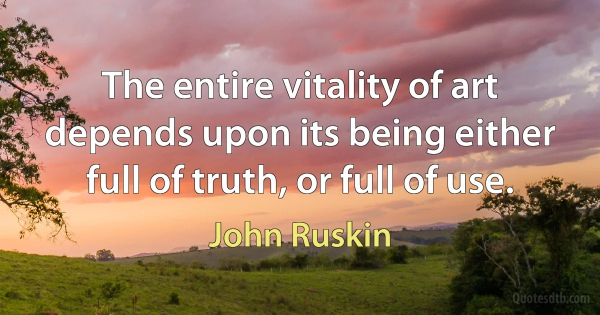 The entire vitality of art depends upon its being either full of truth, or full of use. (John Ruskin)