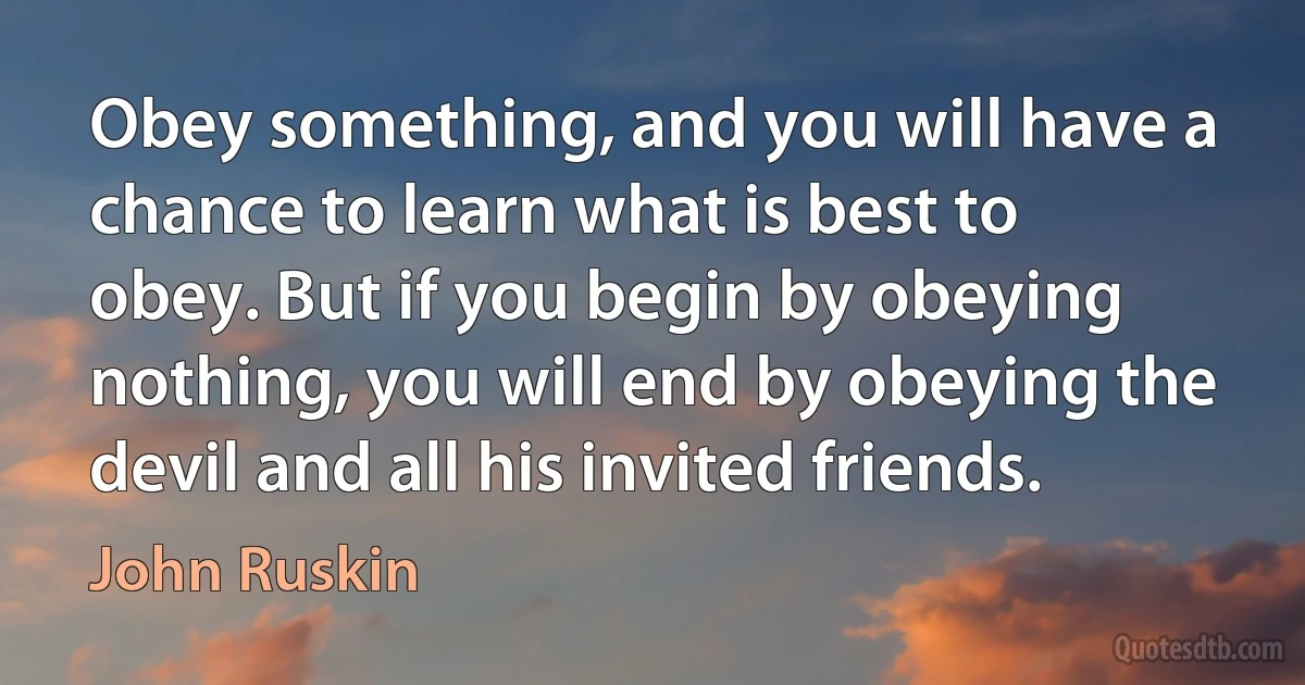 Obey something, and you will have a chance to learn what is best to obey. But if you begin by obeying nothing, you will end by obeying the devil and all his invited friends. (John Ruskin)