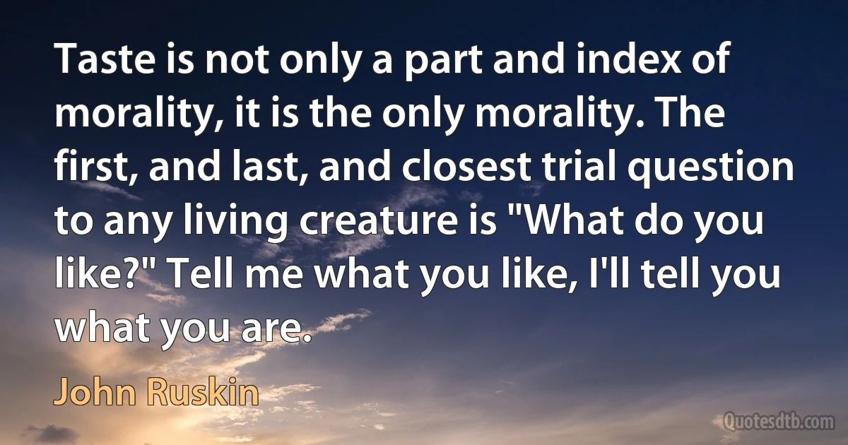 Taste is not only a part and index of morality, it is the only morality. The first, and last, and closest trial question to any living creature is "What do you like?" Tell me what you like, I'll tell you what you are. (John Ruskin)