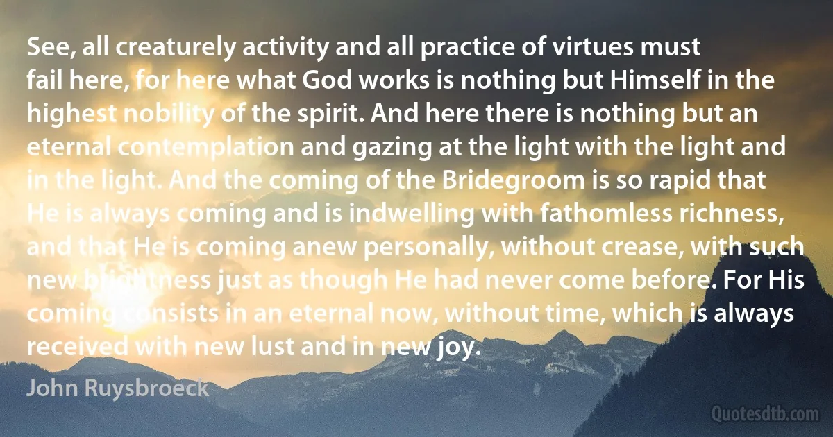 See, all creaturely activity and all practice of virtues must fail here, for here what God works is nothing but Himself in the highest nobility of the spirit. And here there is nothing but an eternal contemplation and gazing at the light with the light and in the light. And the coming of the Bridegroom is so rapid that He is always coming and is indwelling with fathomless richness, and that He is coming anew personally, without crease, with such new brightness just as though He had never come before. For His coming consists in an eternal now, without time, which is always received with new lust and in new joy. (John Ruysbroeck)