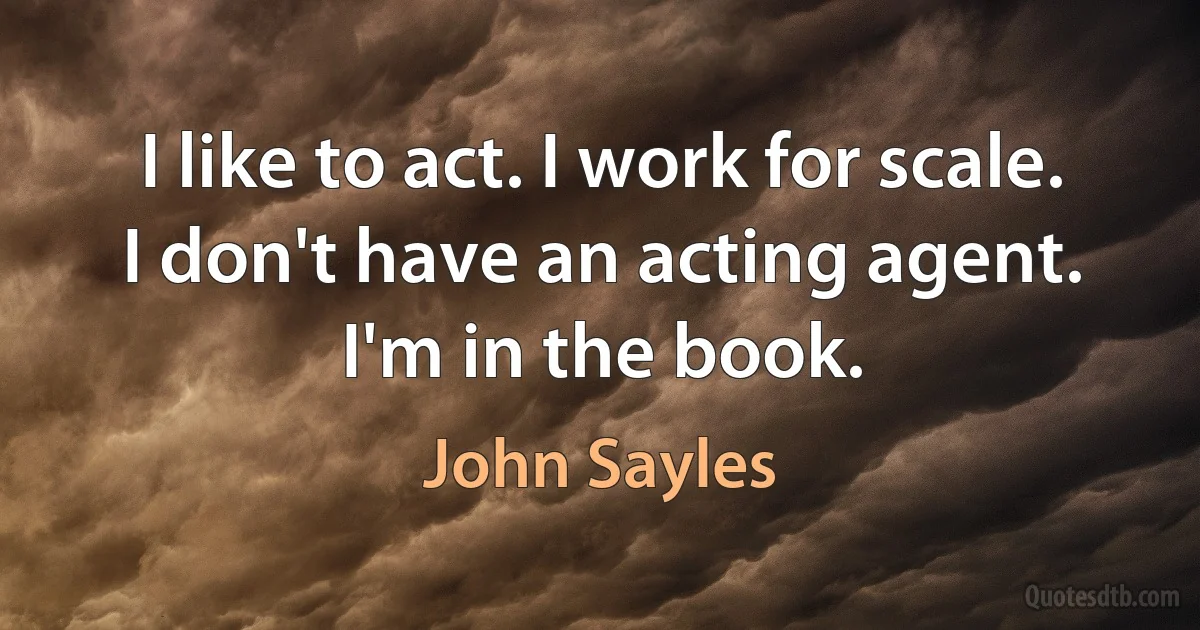 I like to act. I work for scale. I don't have an acting agent. I'm in the book. (John Sayles)