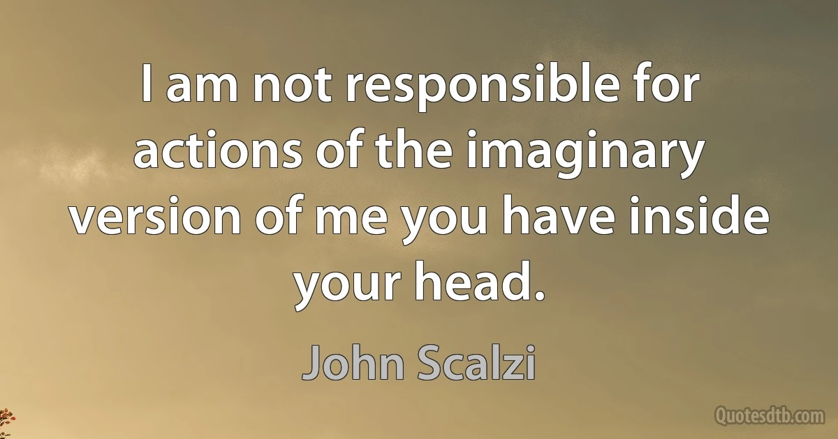 I am not responsible for actions of the imaginary version of me you have inside your head. (John Scalzi)