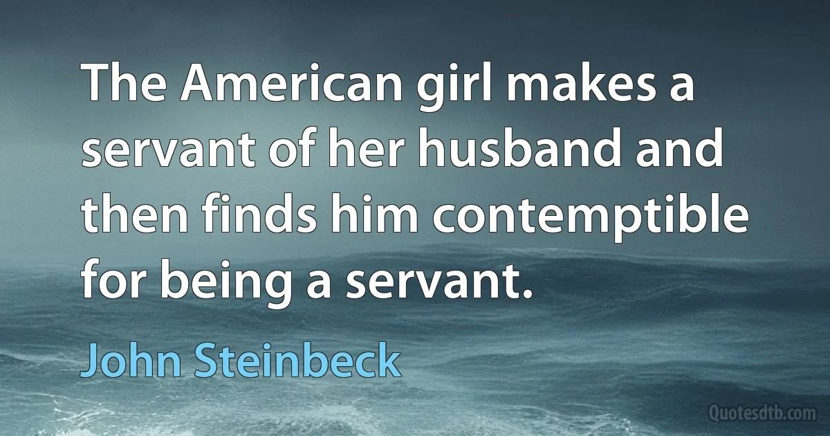 The American girl makes a servant of her husband and then finds him contemptible for being a servant. (John Steinbeck)