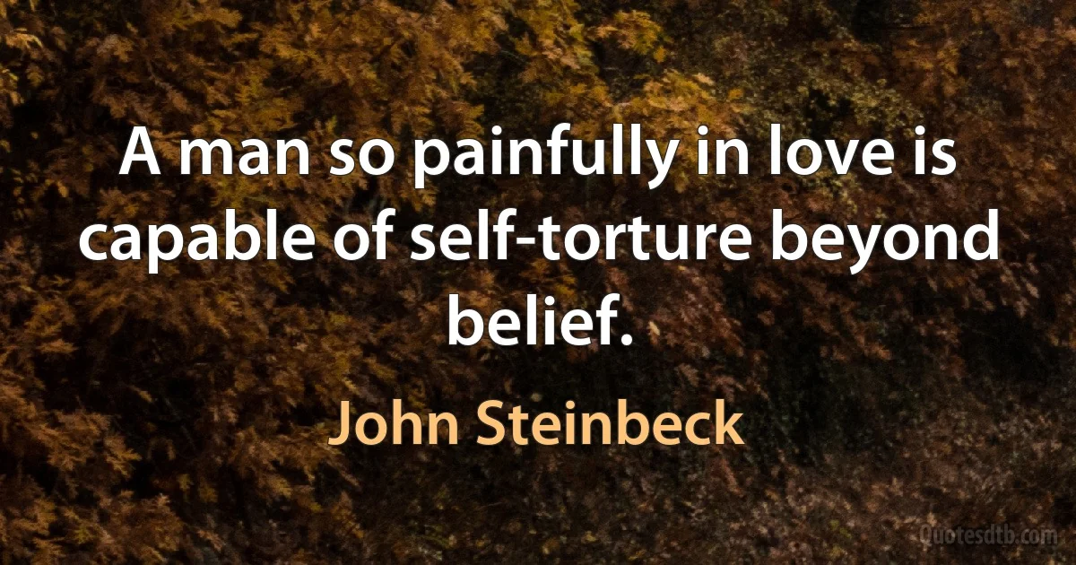 A man so painfully in love is capable of self-torture beyond belief. (John Steinbeck)