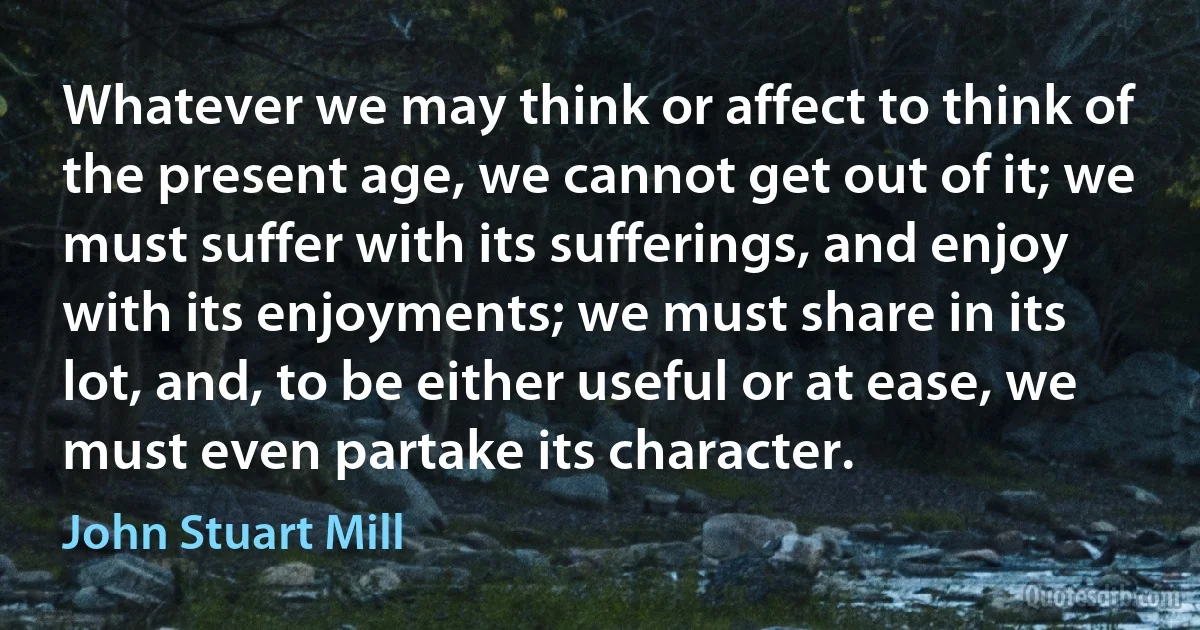 Whatever we may think or affect to think of the present age, we cannot get out of it; we must suffer with its sufferings, and enjoy with its enjoyments; we must share in its lot, and, to be either useful or at ease, we must even partake its character. (John Stuart Mill)