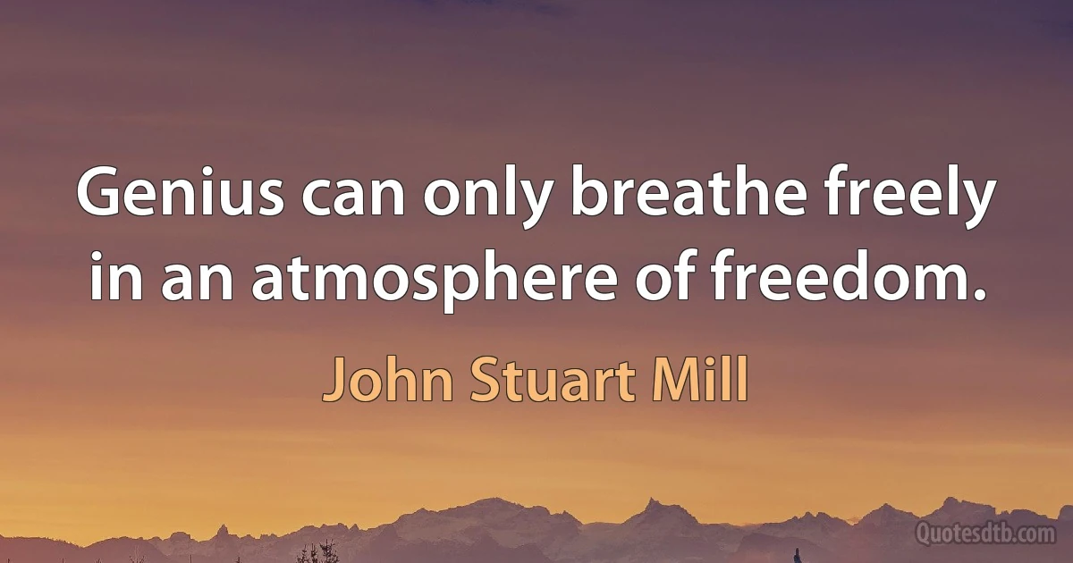 Genius can only breathe freely in an atmosphere of freedom. (John Stuart Mill)