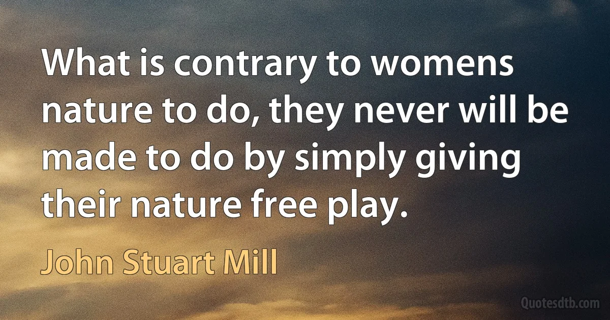 What is contrary to womens nature to do, they never will be made to do by simply giving their nature free play. (John Stuart Mill)