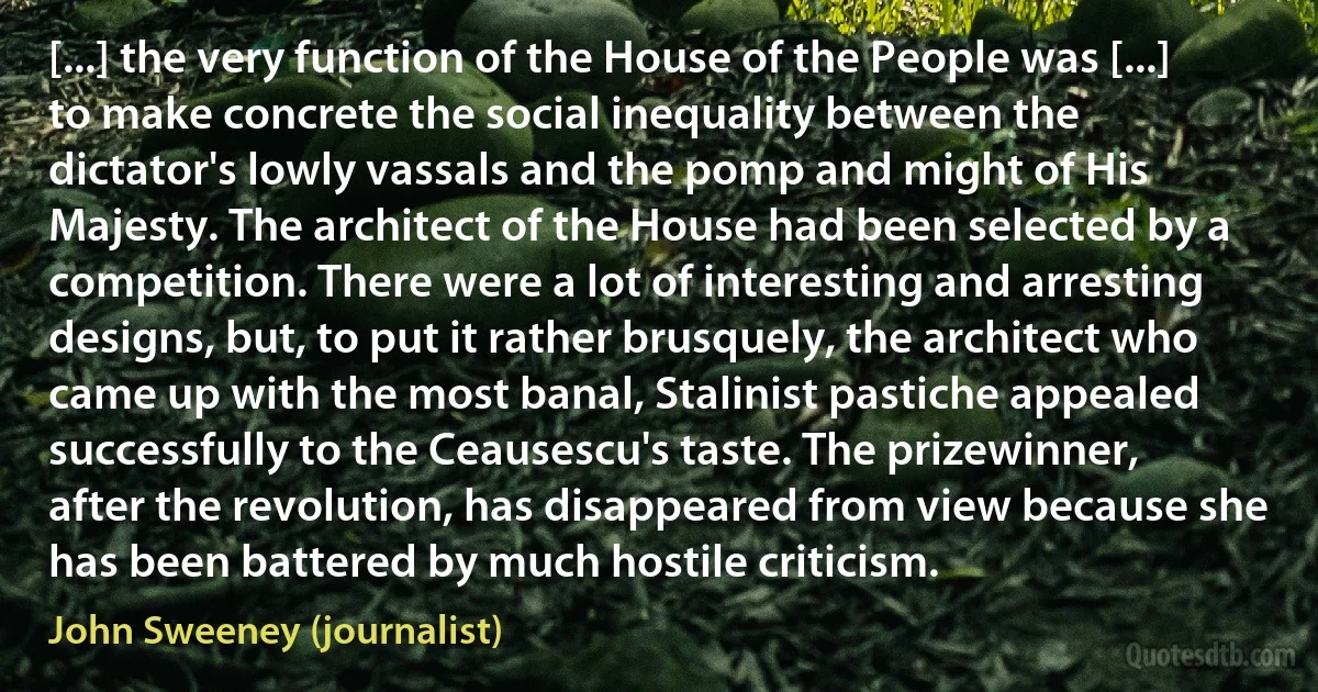 [...] the very function of the House of the People was [...] to make concrete the social inequality between the dictator's lowly vassals and the pomp and might of His Majesty. The architect of the House had been selected by a competition. There were a lot of interesting and arresting designs, but, to put it rather brusquely, the architect who came up with the most banal, Stalinist pastiche appealed successfully to the Ceausescu's taste. The prizewinner, after the revolution, has disappeared from view because she has been battered by much hostile criticism. (John Sweeney (journalist))