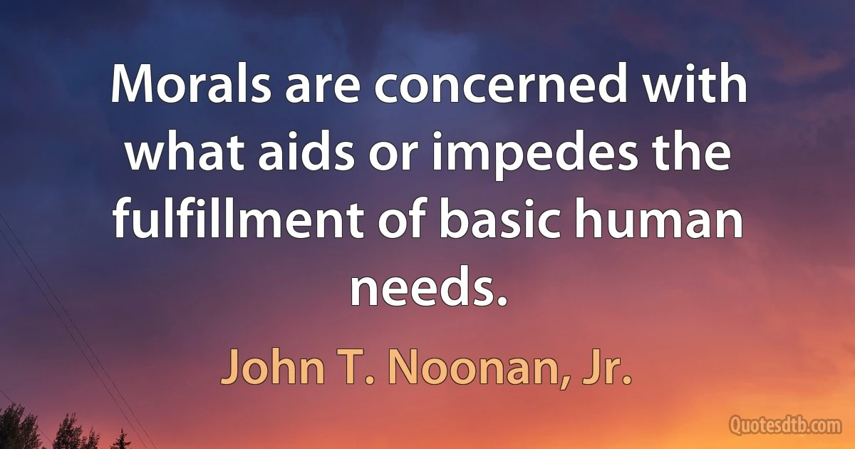 Morals are concerned with what aids or impedes the fulfillment of basic human needs. (John T. Noonan, Jr.)