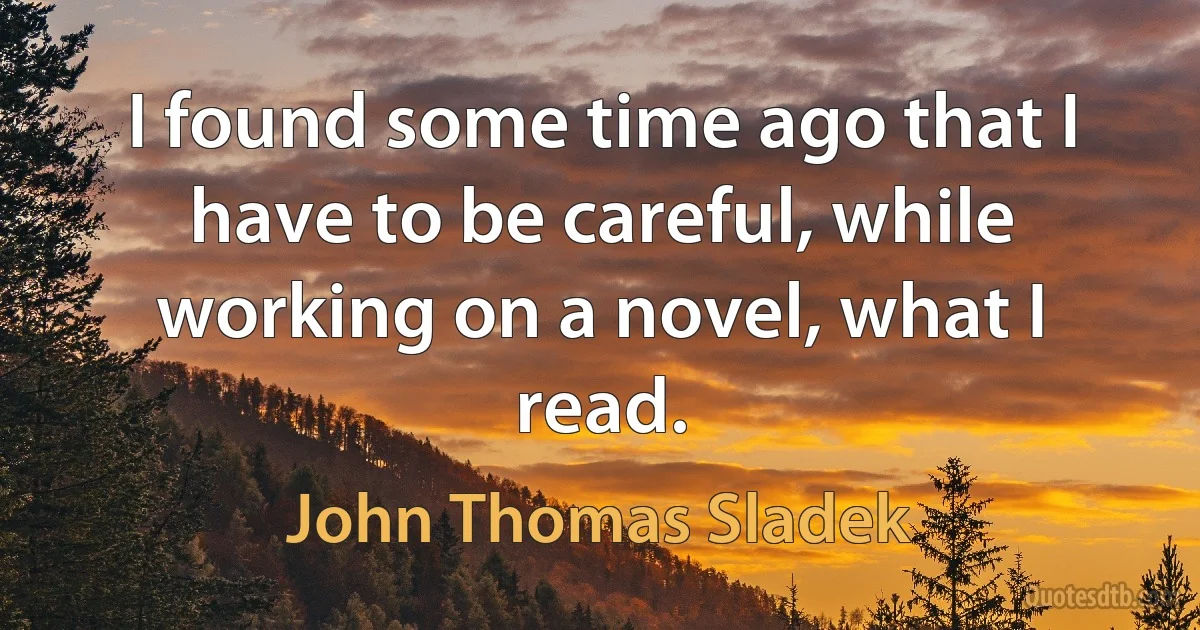 I found some time ago that I have to be careful, while working on a novel, what I read. (John Thomas Sladek)