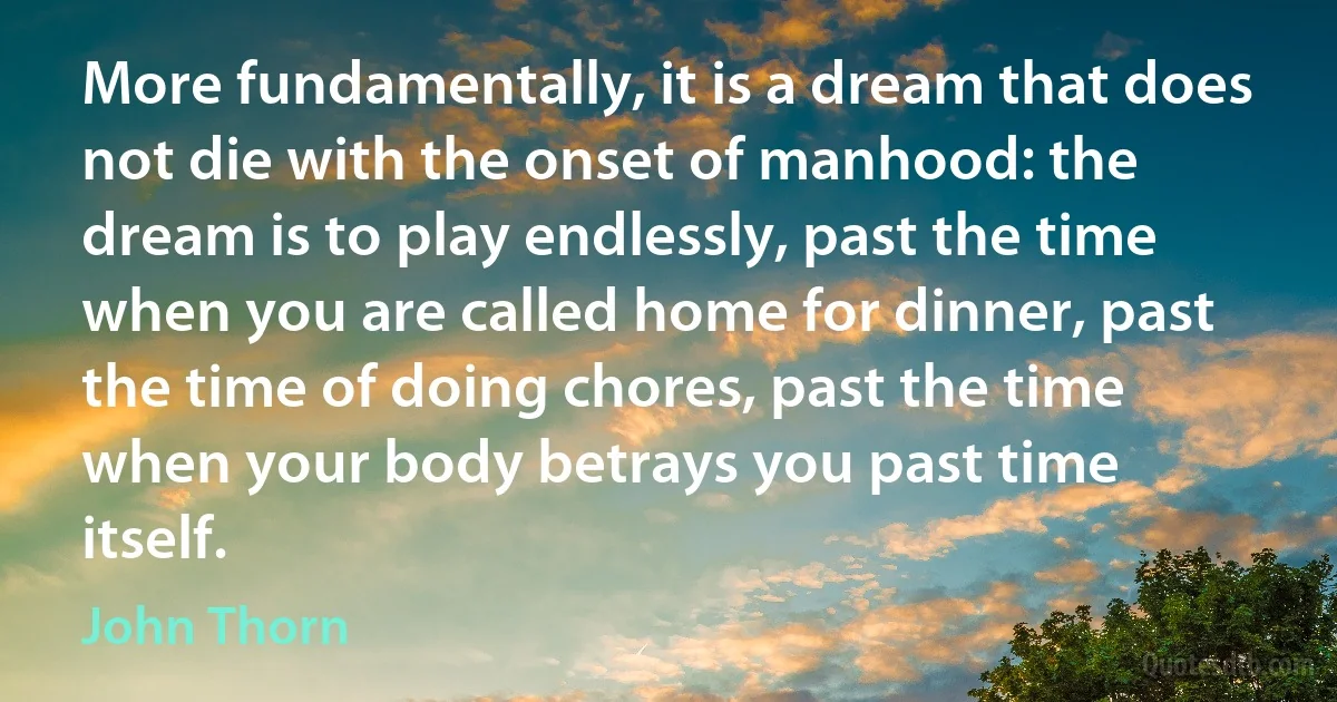 More fundamentally, it is a dream that does not die with the onset of manhood: the dream is to play endlessly, past the time when you are called home for dinner, past the time of doing chores, past the time when your body betrays you past time itself. (John Thorn)