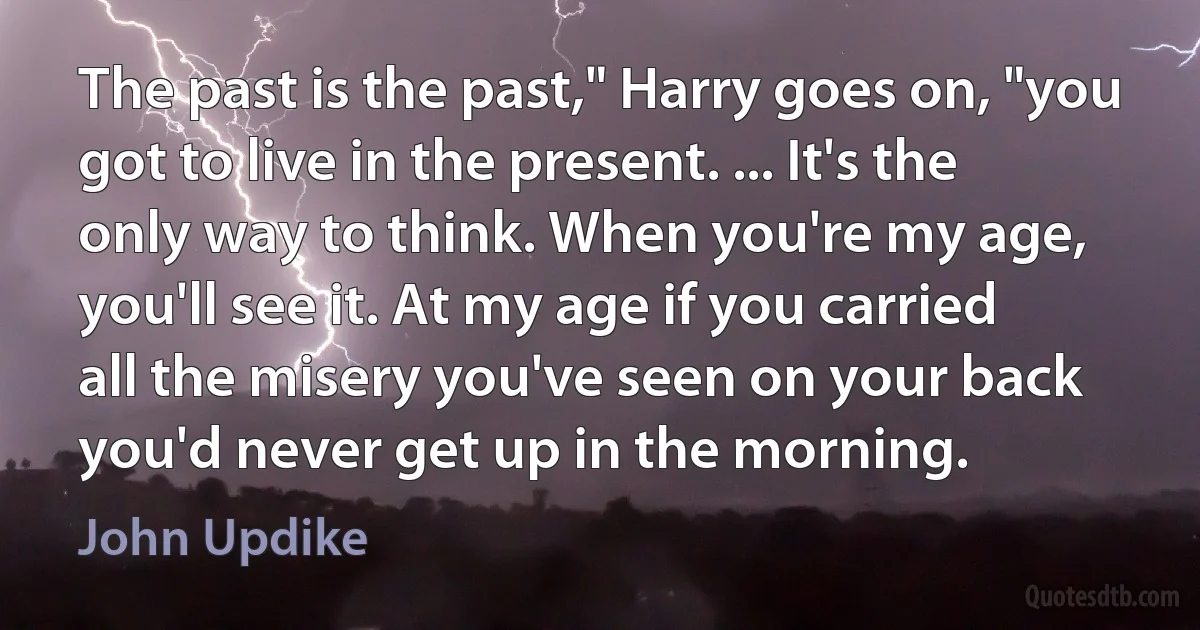 The past is the past," Harry goes on, "you got to live in the present. ... It's the only way to think. When you're my age, you'll see it. At my age if you carried all the misery you've seen on your back you'd never get up in the morning. (John Updike)