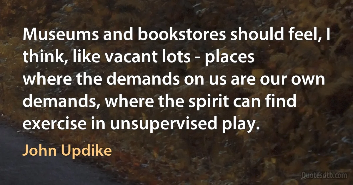 Museums and bookstores should feel, I think, like vacant lots - places where the demands on us are our own demands, where the spirit can find exercise in unsupervised play. (John Updike)