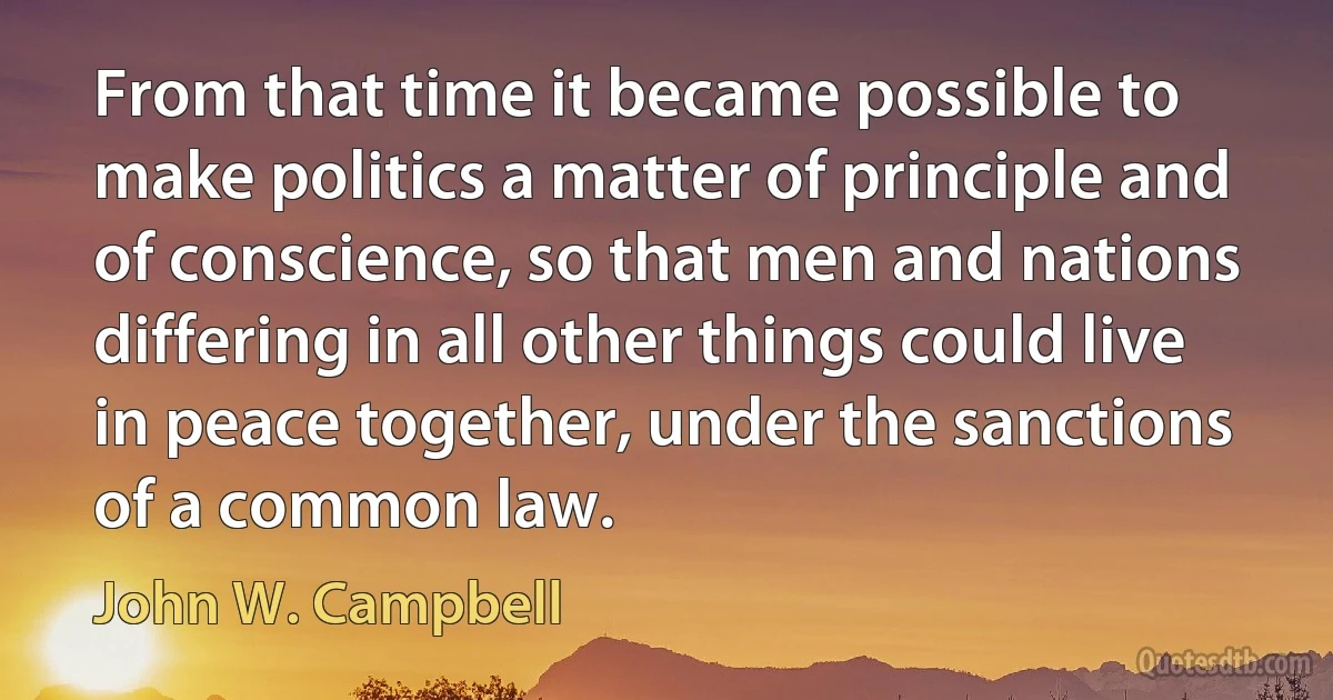 From that time it became possible to make politics a matter of principle and of conscience, so that men and nations differing in all other things could live in peace together, under the sanctions of a common law. (John W. Campbell)