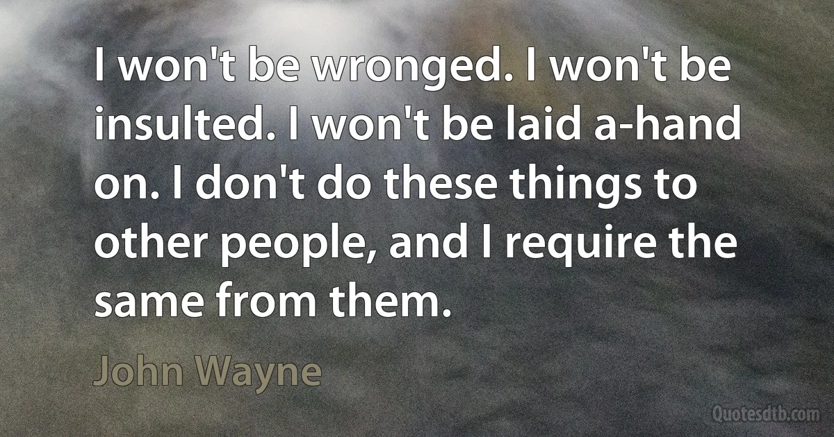 I won't be wronged. I won't be insulted. I won't be laid a-hand on. I don't do these things to other people, and I require the same from them. (John Wayne)