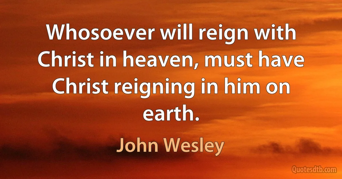 Whosoever will reign with Christ in heaven, must have Christ reigning in him on earth. (John Wesley)