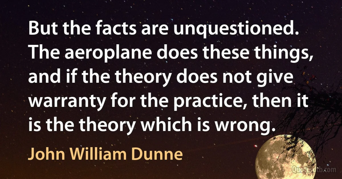 But the facts are unquestioned. The aeroplane does these things, and if the theory does not give warranty for the practice, then it is the theory which is wrong. (John William Dunne)