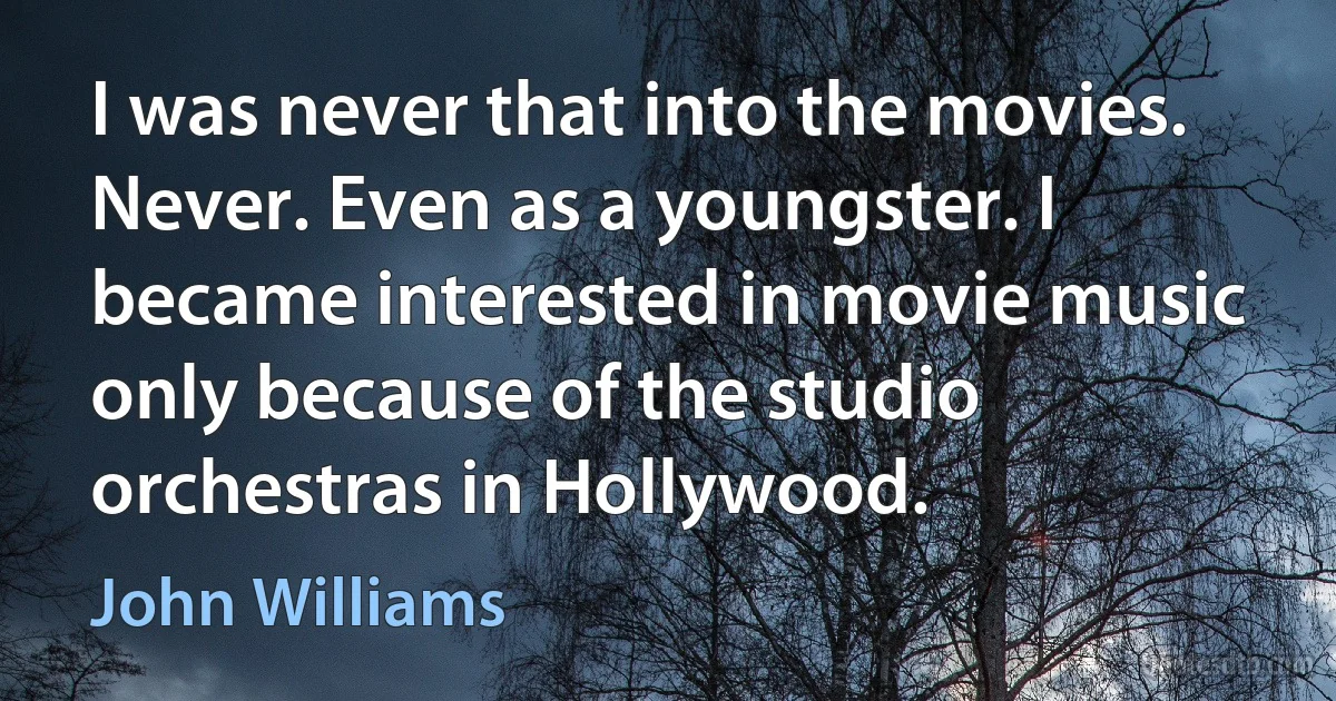 I was never that into the movies. Never. Even as a youngster. I became interested in movie music only because of the studio orchestras in Hollywood. (John Williams)