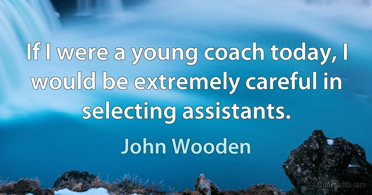 If I were a young coach today, I would be extremely careful in selecting assistants. (John Wooden)