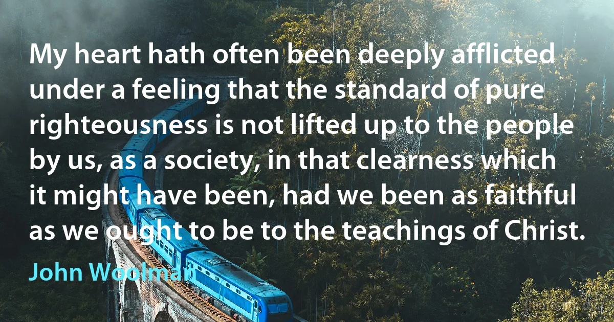 My heart hath often been deeply afflicted under a feeling that the standard of pure righteousness is not lifted up to the people by us, as a society, in that clearness which it might have been, had we been as faithful as we ought to be to the teachings of Christ. (John Woolman)