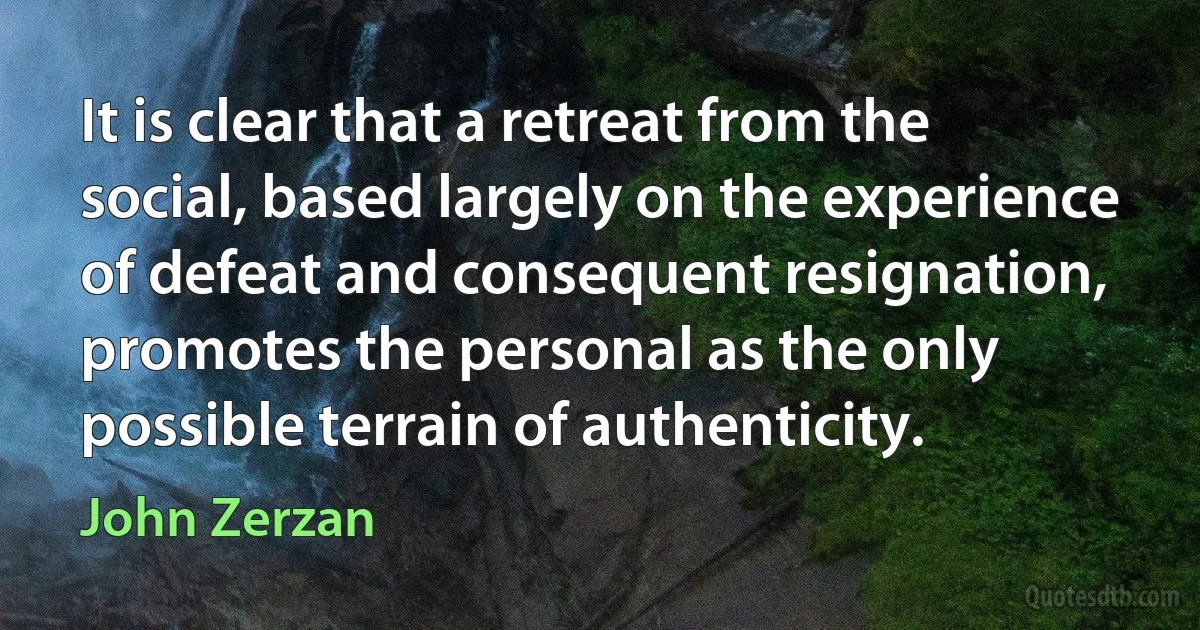 It is clear that a retreat from the social, based largely on the experience of defeat and consequent resignation, promotes the personal as the only possible terrain of authenticity. (John Zerzan)