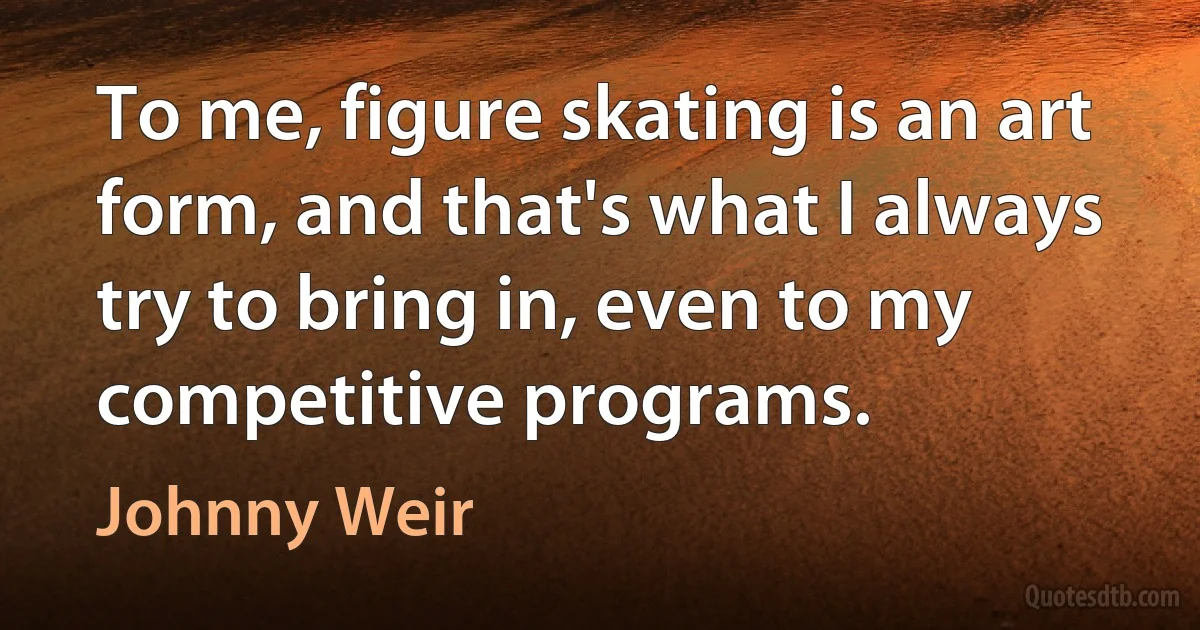 To me, figure skating is an art form, and that's what I always try to bring in, even to my competitive programs. (Johnny Weir)