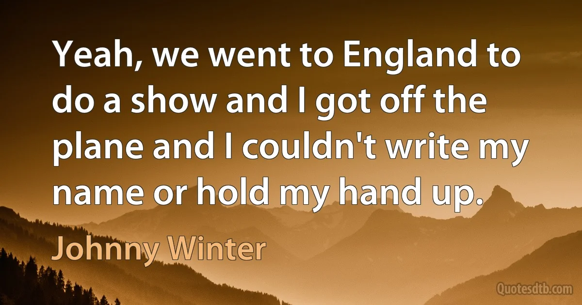 Yeah, we went to England to do a show and I got off the plane and I couldn't write my name or hold my hand up. (Johnny Winter)